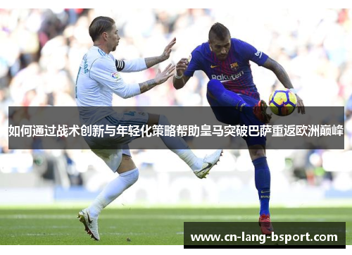 如何通过战术创新与年轻化策略帮助皇马突破巴萨重返欧洲巅峰