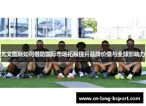 尤文图斯如何借助国际市场拓展提升品牌价值与全球影响力