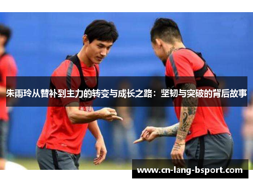 朱雨玲从替补到主力的转变与成长之路：坚韧与突破的背后故事