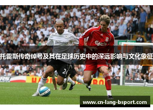 托雷斯传奇绰号及其在足球历史中的深远影响与文化象征 托雷斯传奇绰号及其在足球历史中的深远影响与文化象征