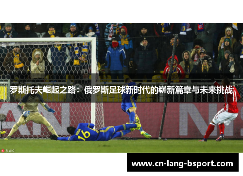 罗斯托夫崛起之路:俄罗斯足球新时代的崭新篇章与未来挑战 罗斯托夫崛起之路:俄罗斯足球新时代的崭新篇章与未来挑战