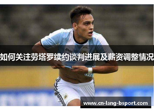 如何关注劳塔罗续约谈判进展及薪资调整情况