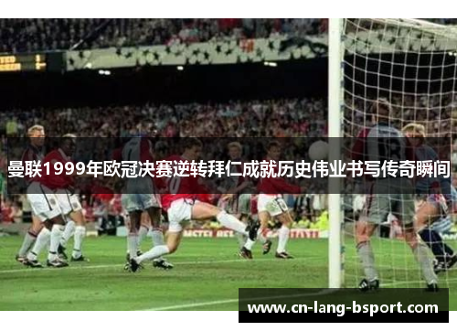 曼联1999年欧冠决赛逆转拜仁成就历史伟业书写传奇瞬间
