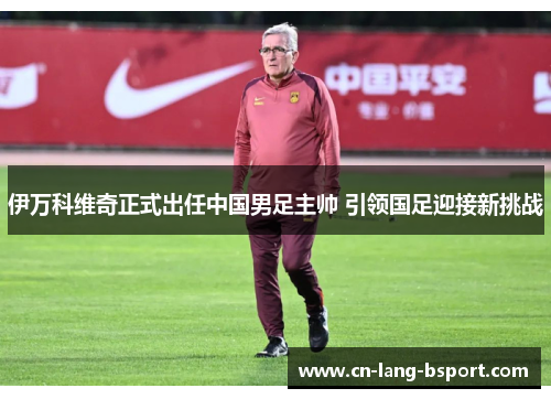伊万科维奇正式出任中国男足主帅 引领国足迎接新挑战 伊万科维奇正式出任中国男足主帅 引领国足迎接新挑战