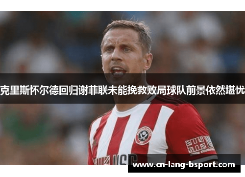 克里斯怀尔德回归谢菲联未能挽救败局球队前景依然堪忧 克里斯怀尔德回归谢菲联未能挽救败局球队前景依然堪忧