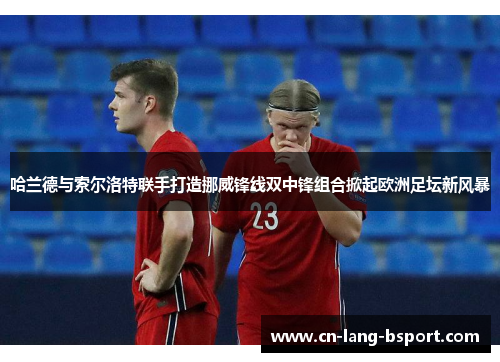 哈兰德与索尔洛特联手打造挪威锋线双中锋组合掀起欧洲足坛新风暴